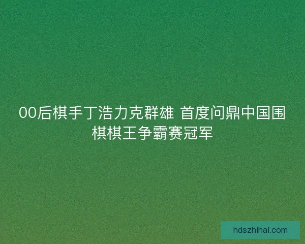 00后棋手丁浩力克群雄 首度问鼎中国围棋棋王争霸赛冠军 00后棋手丁浩力克群雄 首度问鼎中国围棋棋王争霸赛冠军