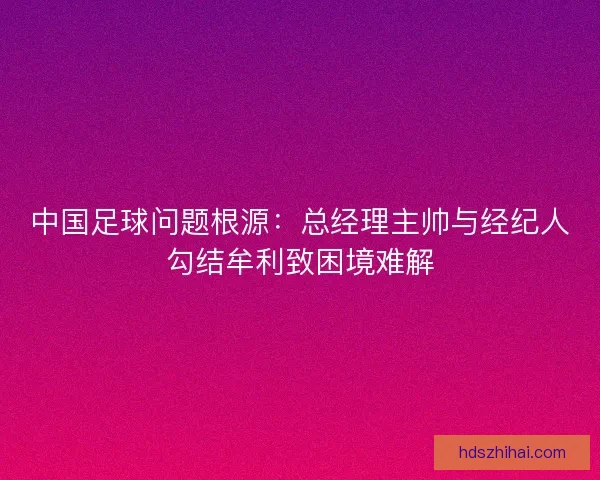 中国足球问题根源：总经理主帅与经纪人勾结牟利致困境难解