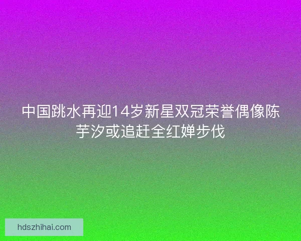 中国跳水再迎14岁新星双冠荣誉偶像陈芋汐或追赶全红婵步伐 中国跳水再迎14岁新星双冠荣誉偶像陈芋汐或追赶全红婵步伐