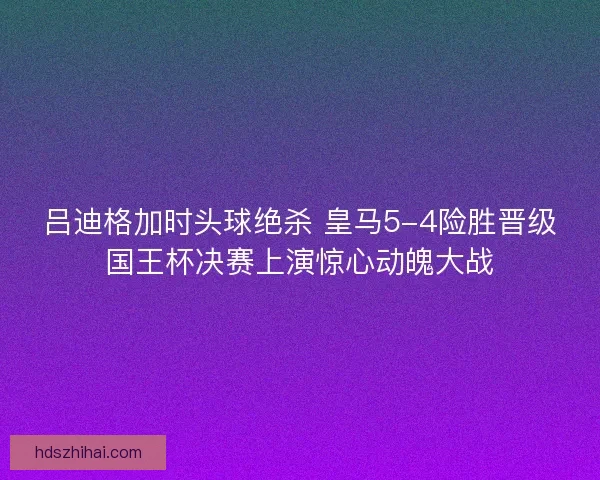 吕迪格加时头球绝杀 皇马5-4险胜晋级国王杯决赛上演惊心动魄大战