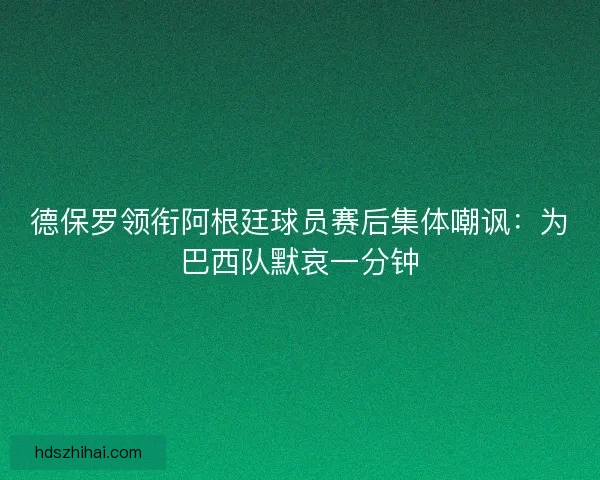 德保罗领衔阿根廷球员赛后集体嘲讽：为巴西队默哀一分钟