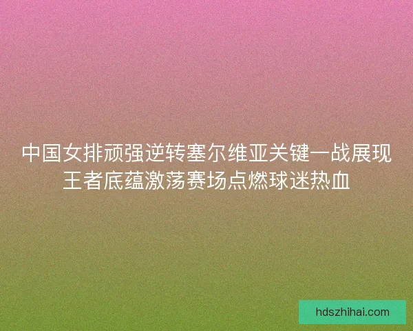 中国女排顽强逆转塞尔维亚关键一战展现王者底蕴激荡赛场点燃球迷热血