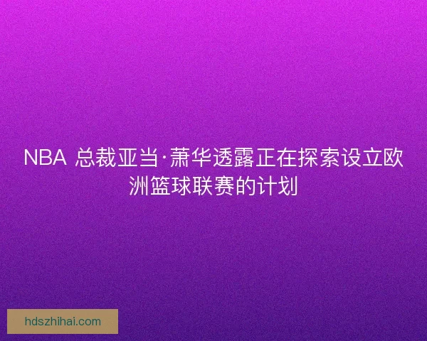 NBA 总裁亚当·萧华透露正在探索设立欧洲篮球联赛的计划