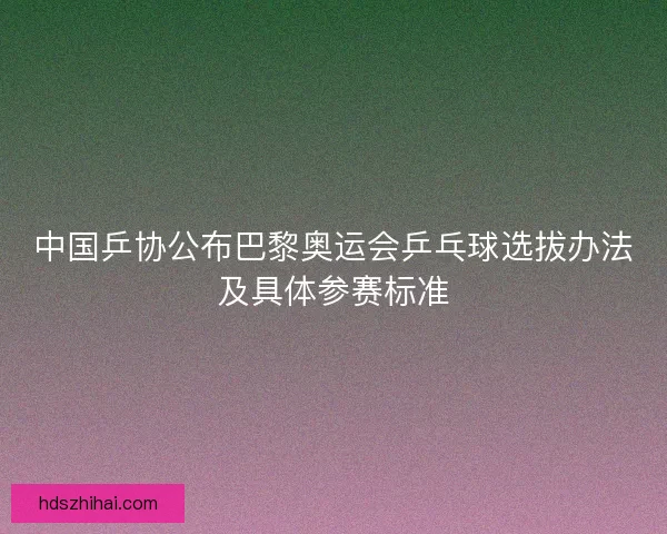 中国乒协公布巴黎奥运会乒乓球选拔办法及具体参赛标准