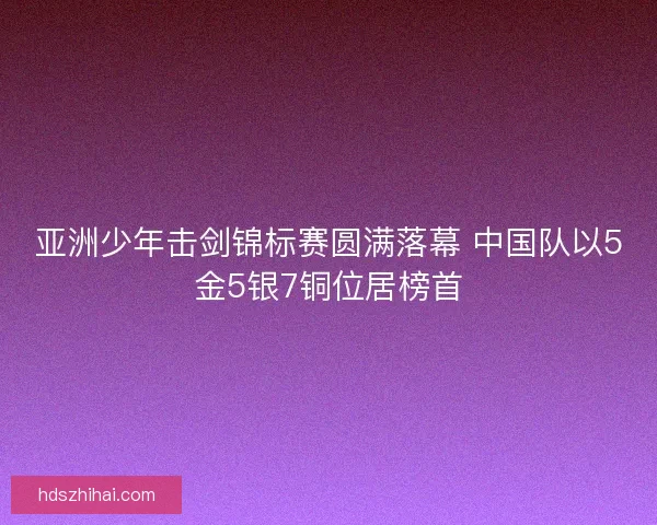 亚洲少年击剑锦标赛圆满落幕 中国队以5金5银7铜位居榜首 亚洲少年击剑锦标赛圆满落幕 中国队以5金5银7铜位居榜首