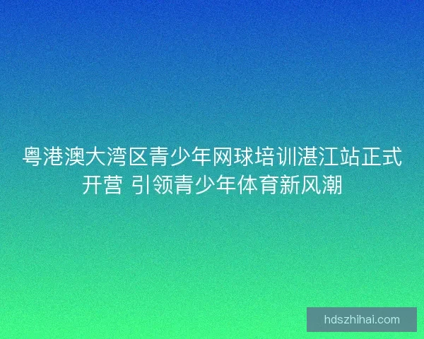 粤港澳大湾区青少年网球培训湛江站正式开营 引领青少年体育新风潮 粤港澳大湾区青少年网球培训湛江站正式开营 引领青少年体育新风潮