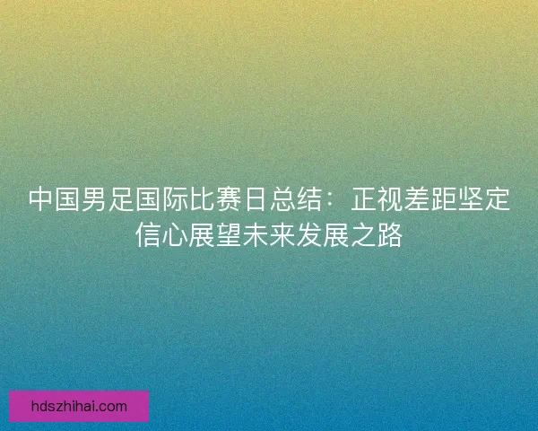 中国男足国际比赛日总结:正视差距坚定信心展望未来发展之路 中国男足国际比赛日总结:正视差距坚定信心展望未来发展之路