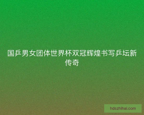 国乒男女团体世界杯双冠辉煌书写乒坛新传奇 国乒男女团体世界杯双冠辉煌书写乒坛新传奇
