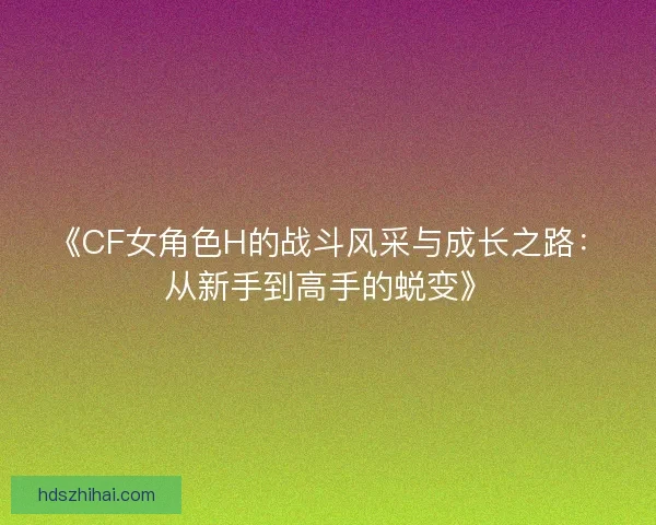 《CF女角色H的战斗风采与成长之路：从新手到高手的蜕变》