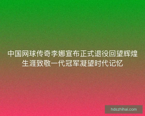 中国网球传奇李娜宣布正式退役回望辉煌生涯致敬一代冠军凝望时代记忆