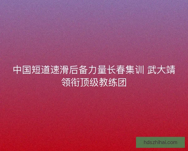 中国短道速滑后备力量长春集训 武大靖领衔顶级教练团